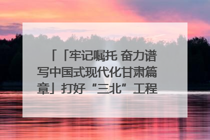 「牢记嘱托 奋力谱写中国式现代化甘肃篇章」打好“三北”工程攻坚战 筑牢国家西部生态安全屏障