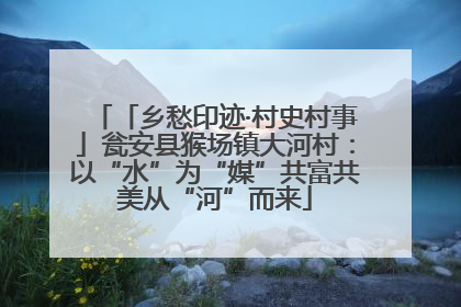 「乡愁印迹·村史村事」瓮安县猴场镇大河村：以“水”为“媒”共富共美从“河”而来