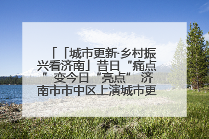 「城市更新·乡村振兴看济南」昔日“痛点”变今日“亮点” 济南市市中区上演城市更新“三部曲”
