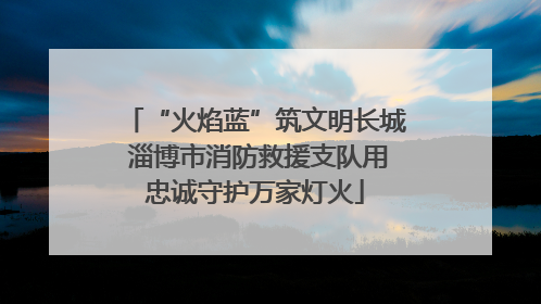 “火焰蓝”筑文明长城 淄博市消防救援支队用忠诚守护万家灯火