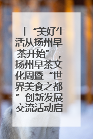 “美好生活从扬州早茶开始”，扬州早茶文化周暨“世界美食之都”创新发展交流活动启幕