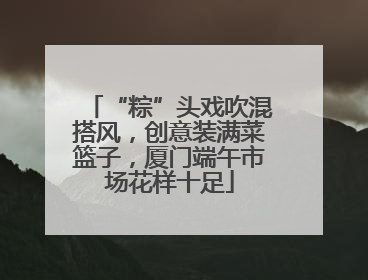 “粽”头戏吹混搭风，创意装满菜篮子，厦门端午市场花样十足