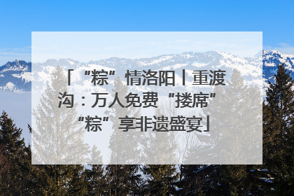 “粽”情洛阳丨重渡沟：万人免费“搂席” “粽”享非遗盛宴