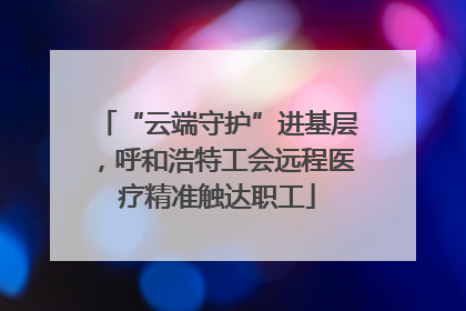 “云端守护”进基层，呼和浩特工会远程医疗精准触达职工