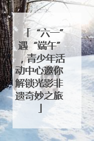 “六一”遇“端午”，青少年活动中心邀你解锁光影非遗奇妙之旅