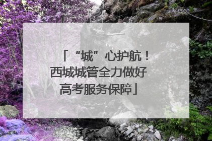 “城”心护航！西城城管全力做好高考服务保障