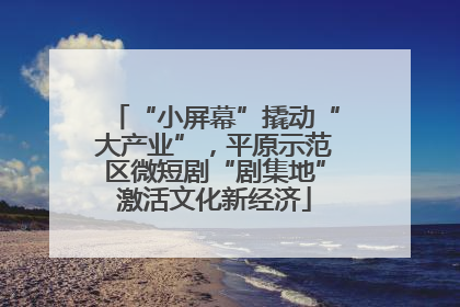“小屏幕”撬动“大产业”，平原示范区微短剧“剧集地”激活文化新经济