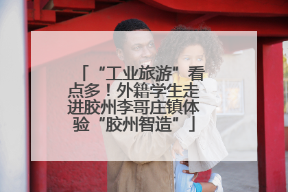 “工业旅游”看点多！外籍学生走进胶州李哥庄镇体验“胶州智造”