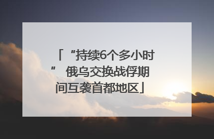 “持续6个多小时” 俄乌交换战俘期间互袭首都地区
