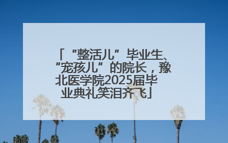 “整活儿”毕业生、“宠孩儿”的院长，豫北医学院2025届毕业典礼笑泪齐飞