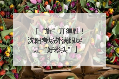 “旗”开得胜！沈阳考场外满眼尽是“好彩头”