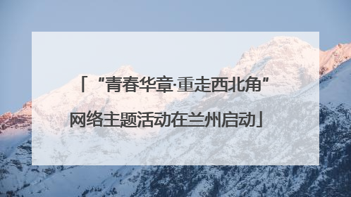 “青春华章·重走西北角”网络主题活动在兰州启动
