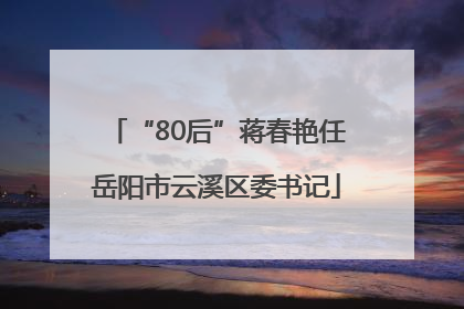 “80后”蒋春艳任岳阳市云溪区委书记