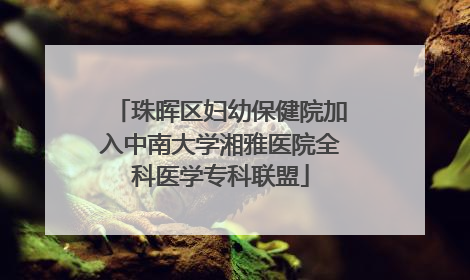 珠晖区妇幼保健院加入中南大学湘雅医院全科医学专科联盟