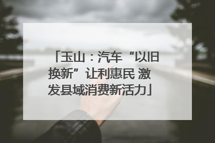 玉山：汽车“以旧换新”让利惠民 激发县域消费新活力