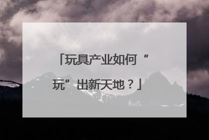 玩具产业如何“玩”出新天地？
