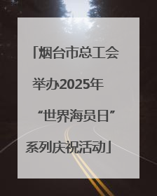 烟台市总工会举办2025年“世界海员日”系列庆祝活动