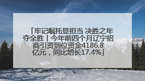 牢记嘱托显担当 决胜之年夺全胜丨今年前四个月辽宁招商引资到位资金4186.8亿元，同比增长17.4%