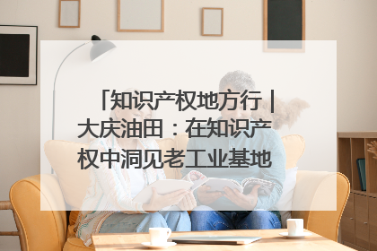 知识产权地方行｜大庆油田：在知识产权中洞见老工业基地的 “创新密码”