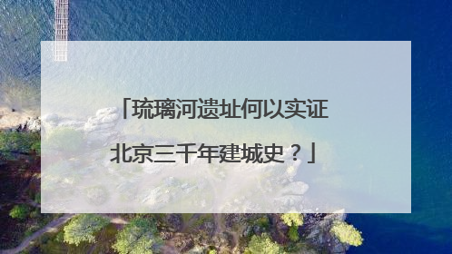琉璃河遗址何以实证北京三千年建城史？