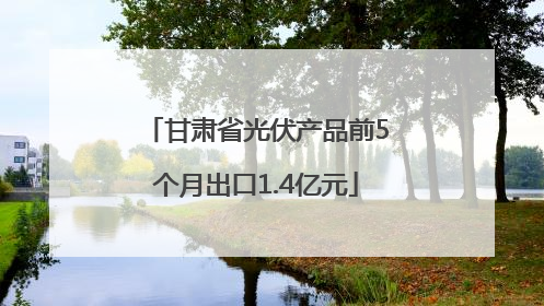 甘肃省光伏产品前5个月出口1.4亿元