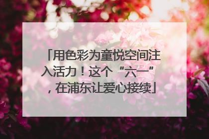 用色彩为童悦空间注入活力！这个“六一”，在浦东让爱心接续