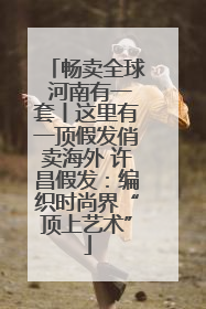 畅卖全球 河南有一套丨这里有一顶假发俏卖海外 许昌假发：编织时尚界“顶上艺术”