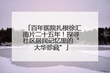 百年医院扎根徐汇南片二十五年！探寻社区居民记忆里的“大华珍藏”