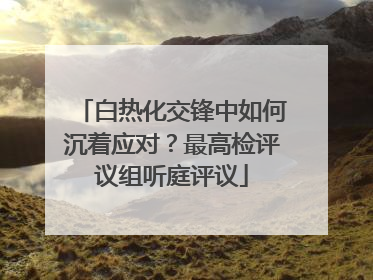 白热化交锋中如何沉着应对？最高检评议组听庭评议