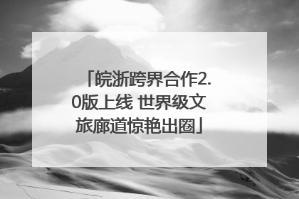 皖浙跨界合作2.0版上线 世界级文旅廊道惊艳出圈