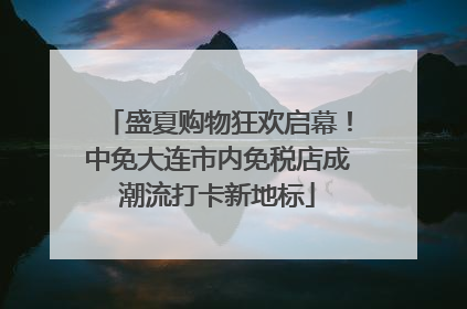 盛夏购物狂欢启幕！中免大连市内免税店成潮流打卡新地标