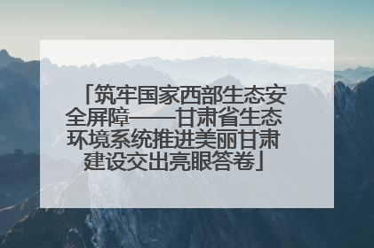 筑牢国家西部生态安全屏障——甘肃省生态环境系统推进美丽甘肃建设交出亮眼答卷