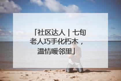 社区达人｜七旬老人巧手化朽木，温情暖邻里
