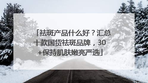 祛斑产品什么好？汇总十款国货祛斑品牌，30+保持肌肤嫩亮严选