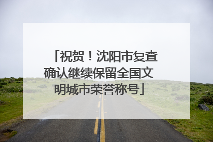 祝贺！沈阳市复查确认继续保留全国文明城市荣誉称号