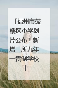 福州市鼓楼区小学划片公布！新增一所九年一贯制学校