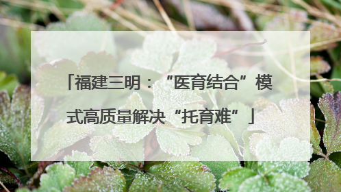 福建三明：“医育结合”模式高质量解决“托育难”