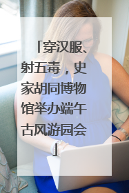 穿汉服、射五毒，史家胡同博物馆举办端午古风游园会