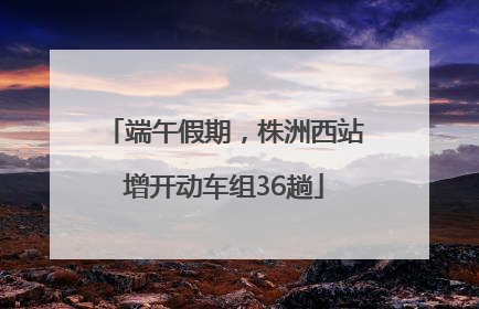 端午假期，株洲西站增开动车组36趟