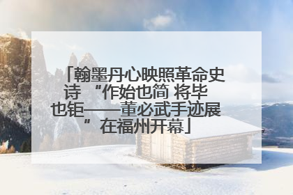 翰墨丹心映照革命史诗 “作始也简 将毕也钜——董必武手迹展”在福州开幕