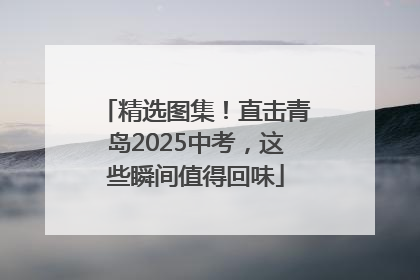 精选图集！直击青岛2025中考，这些瞬间值得回味