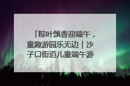 粽叶飘香迎端午，童趣游园乐无边｜沙子口街道儿童端午游园活动圆满落幕