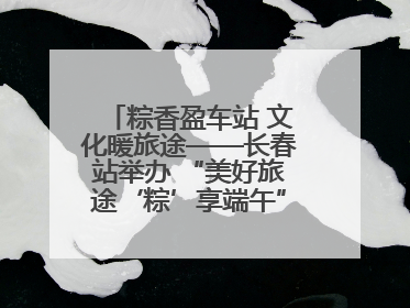 粽香盈车站 文化暖旅途——长春站举办 “美好旅途‘粽’享端午”主题活动