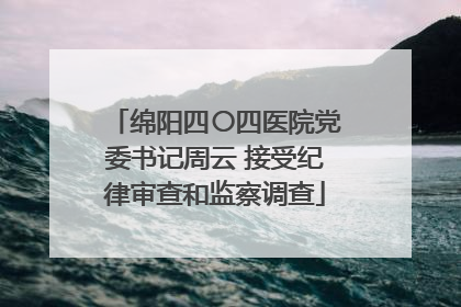 绵阳四〇四医院党委书记周云 接受纪律审查和监察调查