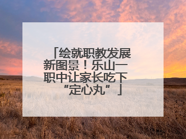 绘就职教发展新图景！乐山一职中让家长吃下“定心丸”
