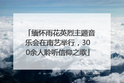 缅怀雨花英烈主题音乐会在南艺举行，300余人聆听信仰之歌