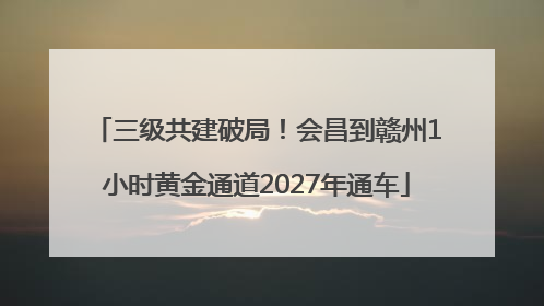 三级共建破局！会昌到赣州1小时黄金通道2027年通车