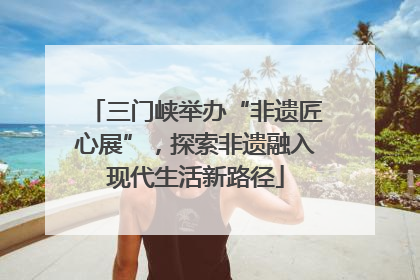 三门峡举办“非遗匠心展”，探索非遗融入现代生活新路径