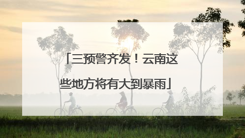 三预警齐发！云南这些地方将有大到暴雨
