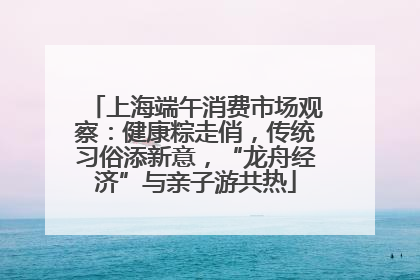 上海端午消费市场观察：健康粽走俏，传统习俗添新意，“龙舟经济”与亲子游共热